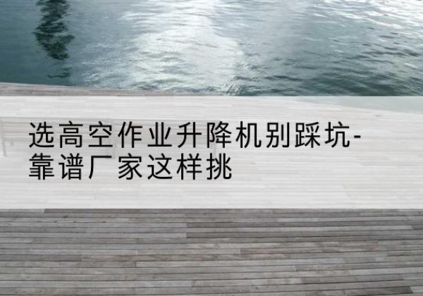 尧都剪叉式升降机厂家-选高空作业升降机别踩坑-靠谱厂家这样挑