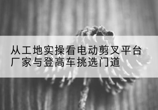 尧都电动剪叉升降平台厂家-从工地实操看电动剪叉平台厂家与登高车挑选门道