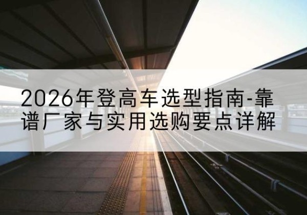 尧都登高车厂家推荐-2026年登高车选型指南-靠谱厂家与实用选购要点详解